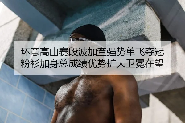 环意高山赛段波加查强势单飞夺冠 粉衫加身总成绩优势扩大卫冕在望