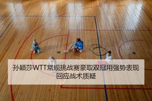 孙颖莎WTT常规挑战赛豪取双冠用强势表现回应战术质疑